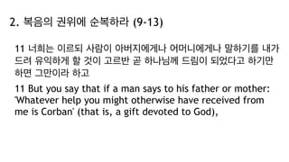 2. 복음의 권위에 순복하라 (9-13)
11 너희는 이르되 사람이 아버지에게나 어머니에게나 말하기를 내가
드려 유익하게 할 것이 고르반 곧 하나님께 드림이 되었다고 하기만
하면 그만이라 하고
11 But you say that if a man says to his father or mother:
'Whatever help you might otherwise have received from
me is Corban' (that is, a gift devoted to God),
 