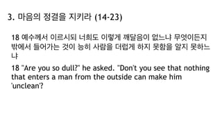 3. 마음의 정결을 지키라 (14-23)
18 예수께서 이르시되 너희도 이렇게 깨달음이 없느냐 무엇이든지
밖에서 들어가는 것이 능히 사람을 더럽게 하지 못함을 알지 못하느
냐
18 "Are you so dull?" he asked. "Don't you see that nothing
that enters a man from the outside can make him
'unclean'?
 