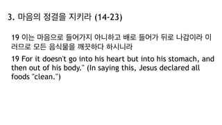 3. 마음의 정결을 지키라 (14-23)
19 이는 마음으로 들어가지 아니하고 배로 들어가 뒤로 나감이라 이
러므로 모든 음식물을 깨끗하다 하시니라
19 For it doesn't go into his heart but into his stomach, and
then out of his body." (In saying this, Jesus declared all
foods "clean.")
 
