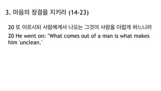 3. 마음의 정결을 지키라 (14-23)
20 또 이르시되 사람에게서 나오는 그것이 사람을 더럽게 하느니라
20 He went on: "What comes out of a man is what makes
him 'unclean.'
 