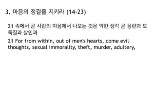3. 마음의 정결을 지키라 (14-23)
21 속에서 곧 사람의 마음에서 나오는 것은 악한 생각 곧 음란과 도
둑질과 살인과
21 For from within, out of men's hearts, come evil
thoughts, sexual immorality, theft, murder, adultery,
 