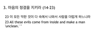 3. 마음의 정결을 지키라 (14-23)
23 이 모든 악한 것이 다 속에서 나와서 사람을 더럽게 하느니라
23 All these evils come from inside and make a man
'unclean.' "
 