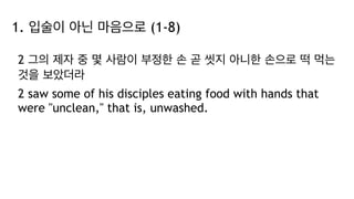 1. 입술이 아닌 마음으로 (1-8)
2 그의 제자 중 몇 사람이 부정한 손 곧 씻지 아니한 손으로 떡 먹는
것을 보았더라
2 saw some of his disciples eating food with hands that
were "unclean," that is, unwashed.
 