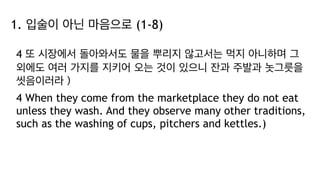 1. 입술이 아닌 마음으로 (1-8)
4 또 시장에서 돌아와서도 물을 뿌리지 않고서는 먹지 아니하며 그
외에도 여러 가지를 지키어 오는 것이 있으니 잔과 주발과 놋그릇을
씻음이러라）
4 When they come from the marketplace they do not eat
unless they wash. And they observe many other traditions,
such as the washing of cups, pitchers and kettles.)
 