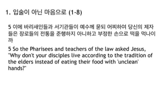 1. 입술이 아닌 마음으로 (1-8)
5 이에 바리새인들과 서기관들이 예수께 묻되 어찌하여 당신의 제자
들은 장로들의 전통을 준행하지 아니하고 부정한 손으로 떡을 먹나이
까
5 So the Pharisees and teachers of the law asked Jesus,
"Why don't your disciples live according to the tradition of
the elders instead of eating their food with 'unclean'
hands?"
 