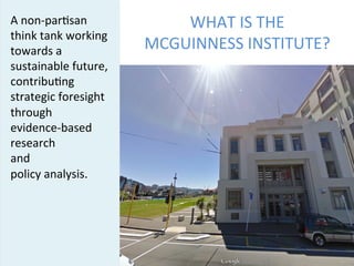 WHAT	
  IS	
  THE	
  	
  
MCGUINNESS	
  INSTITUTE?	
  
A	
  non-­‐par5san	
  
think	
  tank	
  working	
  
towards	
  a	
  
sustainable	
  future,	
  
contribu5ng	
  
strategic	
  foresight	
  
through	
  	
  
evidence-­‐based	
  
research	
  	
  
and	
  	
  
policy	
  analysis.	
  
[[add	
  picture	
  of	
  5	
  
cable	
  st	
  bldg]]	
  
McGuinness	
  Ins5tute	
   1	
  
 