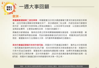 警語：本文提及之經濟走勢預測不必然代表基金之績效，基金投資風險請參閱基金公開說明書
Copyright	
  ©	
  2014	
  Ezfunds	
  Securi:es	
  Investment	
  Consul:ng	
  Enterprise	
  Ltd.
警語：本文提及之經濟走勢預測不必然代表基金之績效，基金投資風險請參閱基金公開說明書
一週大事回顧
歐洲－
希臘國會通過第二波改革案：希臘國會15日表決通過債權方要求的首批財經改革案
後，22日同樣在親歐反對陣營支持下，表決通過第二批法案，內容包括採行歐盟存
保方針，設定銀行存款保險上限為10萬歐元，以及改革司法制度，以加速法律程序
並降訴訟費用，主要是結構性改革，引發的爭議較少。
兩輪表決都通過後，雅典政府將立即與相關債權機構恢復協商，包括歐洲聯盟、歐
洲央行和國際貨幣基金組織，而談判最晚應會在8月20日完成，希臘須在8月20日期
限前，償還歐洲央行32億歐元欠款，9月還得再償還IMF15億歐元。
英央行會議記錄暗示未來升息可能：英國央行7月會議記錄顯示，雖然此次決策官員
一致同意維持基準利率於0.5%不變，但未來將有更多決策官員傾向升息。英國央行
行長卡尼16日曾提到，隨著經濟力道增強和通膨壓力漸增，指標利率脫離紀錄低點
0.5%已是可以預見的事，至於何時會調升，2015年底前應該會有更明確的答案。從
8月起，英國央行會議記錄未來將會隨利率決策一同公佈。
 