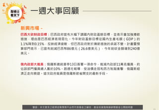 警語：本文提及之經濟走勢預測不必然代表基金之績效，基金投資風險請參閱基金公開說明書
Copyright	
  ©	
  2014	
  Ezfunds	
  Securi:es	
  Investment	
  Consul:ng	
  Enterprise	
  Ltd.
警語：本文提及之經濟走勢預測不必然代表基金之績效，基金投資風險請參閱基金公開說明書
一週大事回顧
新興市場－
巴西大砍財政目標：巴西政府宣布大幅下調國內財政盈餘目標，並表示會加強撙節
措施，理由是巴西經濟表現惡化。今年財政盈餘目標從國內生產毛額（GDP）的
1.1%降到0.15%，反映經濟疲軟，但巴西政府對於撙節措施的承諾不變。計畫暨預
算部門表示，已宣布削減巴西幣86億元（26.6億美元），今年削砍金額增到240億
美元。
俄內政部大裁員：俄羅斯總統普亭13日簽署一項命令，裁減內政部11萬名僱員，約
佔該部門僱員總人數的10%。路透社報導，受油價走弱和西方制裁衝擊，俄羅斯經
濟正走向衰退。這次政府裁員是俄羅斯節省開支的最新手段。
 
