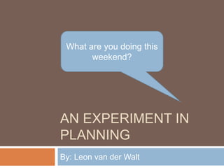 AN EXPERIMENT IN
PLANNING
By: Leon van der Walt
What are you doing this
weekend?
 