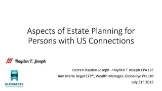 Aspects of Estate Planning for
Persons with US Connections
Derren Hayden Joseph - Hayden T Joseph CPA LLP
Ann Marie Regal CFP®, Wealth Manager, Globaleye Pte Ltd
July 31st 2015
 