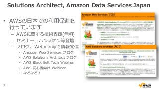 3
Solutions Architect, Amazon Data Services Japan
• AWSの日本での利用促進を
行っています
– AWSに関する技術支援(無料)
– セミナー、ハンズオン等登壇
– ブログ、Webinar等で...