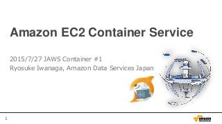 1
Amazon EC2 Container Service
2015/7/27 JAWS Container #1
Ryosuke Iwanaga, Amazon Data Services Japan
 