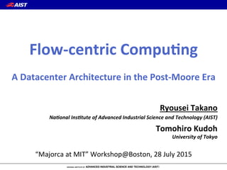 Ryousei(Takano(
Na#onal'Ins#tute'of'Advanced'Industrial'Science'and'Technology'(AIST)'
Tomohiro(Kudoh(
University'of'Tokyo'
“Majorca(at(MIT”(Workshop@Boston,(28(July(2015
Flow5centric(Compu:ng(
(
A(Datacenter(Architecture(in(the(Post5Moore(Era
 