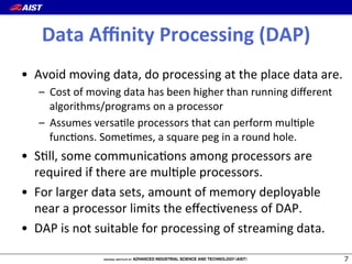 Data(Aﬃnity(Processing((DAP)
•  Avoid(moving(data,(do(processing(at(the(place(data(are.(
–  Cost(of(moving(data(has(been(higher(than(running(diﬀerent(
algorithms/programs(on(a(processor(
–  Assumes(versa@le(processors(that(can(perform(mul@ple(
func@ons.(Some@mes,(a(square(peg(in(a(round(hole.(
•  S@ll,(some(communica@ons(among(processors(are(
required(if(there(are(mul@ple(processors.(
•  For(larger(data(sets,(amount(of(memory(deployable(
near(a(processor(limits(the(eﬀec@veness(of(DAP.(
•  DAP(is(not(suitable(for(processing(of(streaming(data.(
*
 