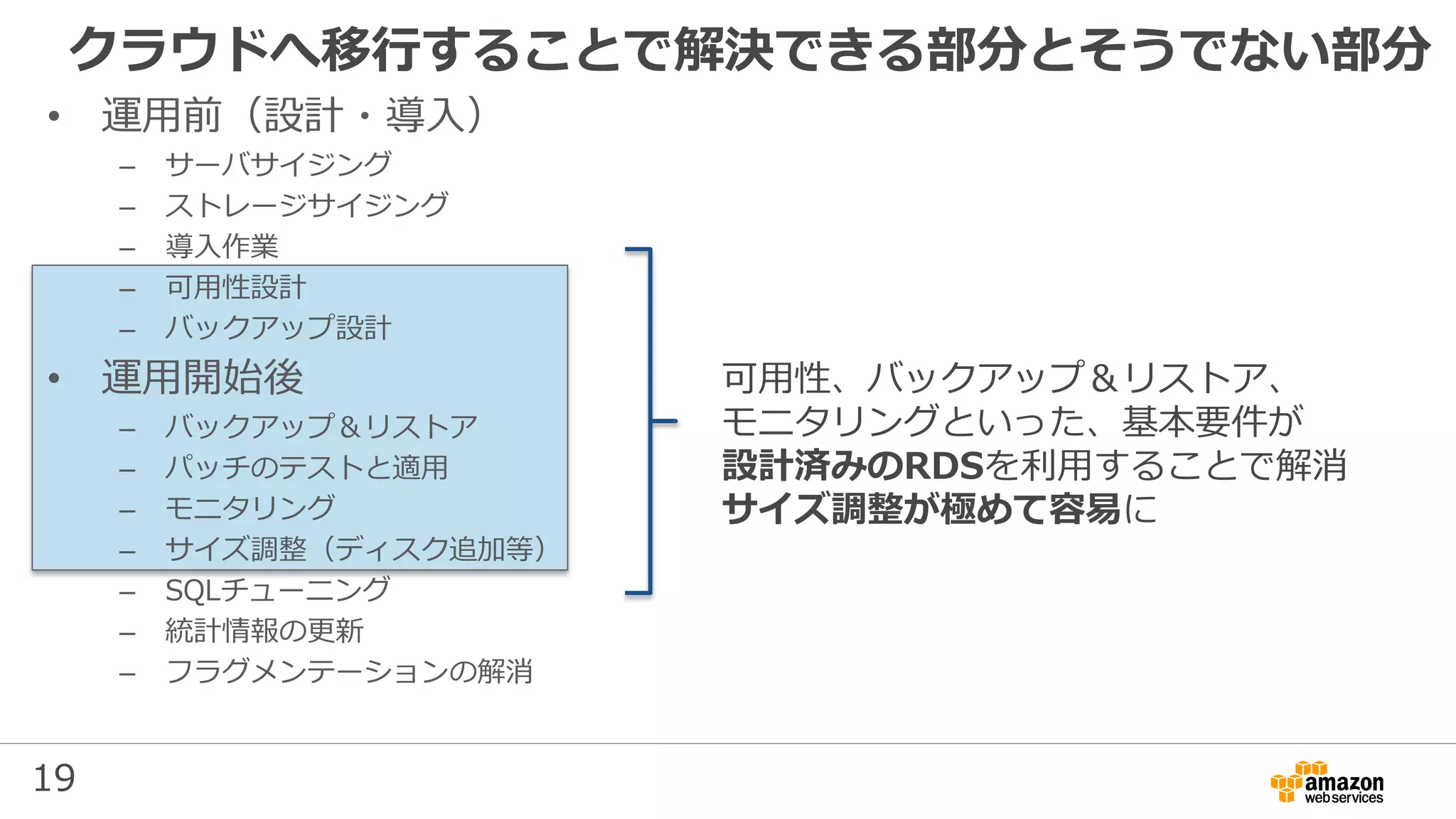 19
クラウドへ移行することで解決できる部分とそうでない部分
• 運用前（設計・導入）
– サーバサイジング
– ストレージサイジング
– 導入作業
– 可用性設計
– バックアップ設計
• 運用開始後
– バックアップ＆リストア
– パッチのテストと適用
– モニタリング
– サイズ調整（ディスク追加等）
– SQLチューニング
– 統計情報の更新
– フラグメンテーションの解消
可用性、バックアップ＆リストア、
モニタリングといった、基本要件が
設計済みのRDSを利用することで解消
サイズ調整が極めて容易に
 