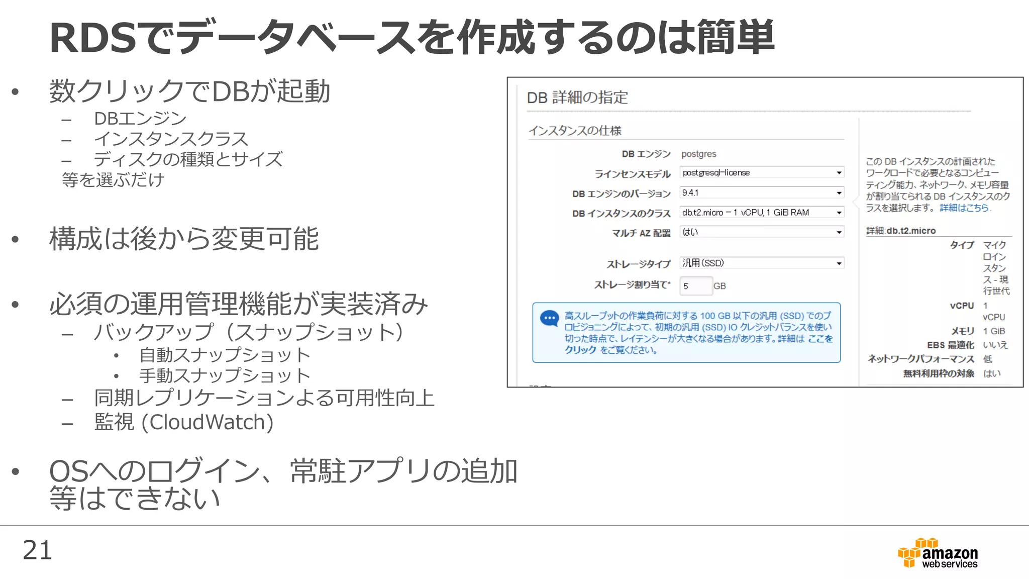 21
RDSでデータベースを作成するのは簡単
• 数クリックでDBが起動
– DBエンジン
– インスタンスクラス
– ディスクの種類とサイズ
等を選ぶだけ
• 構成は後から変更可能
• 必須の運用管理機能が実装済み
– バックアップ（スナップショット）
• 自動スナップショット
• 手動スナップショット
– 同期レプリケーションよる可用性向上
– 監視 (CloudWatch)
• OSへのログイン、常駐アプリの追加
等はできない
 