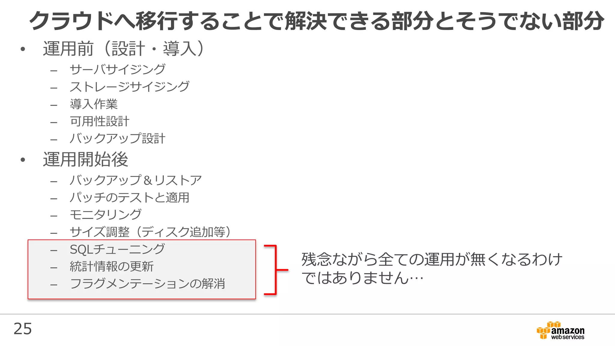 25
クラウドへ移行することで解決できる部分とそうでない部分
残念ながら全ての運用が無くなるわけ
ではありません…
• 運用前（設計・導入）
– サーバサイジング
– ストレージサイジング
– 導入作業
– 可用性設計
– バックアップ設計
• 運用開始後
– バックアップ＆リストア
– パッチのテストと適用
– モニタリング
– サイズ調整（ディスク追加等）
– SQLチューニング
– 統計情報の更新
– フラグメンテーションの解消
 