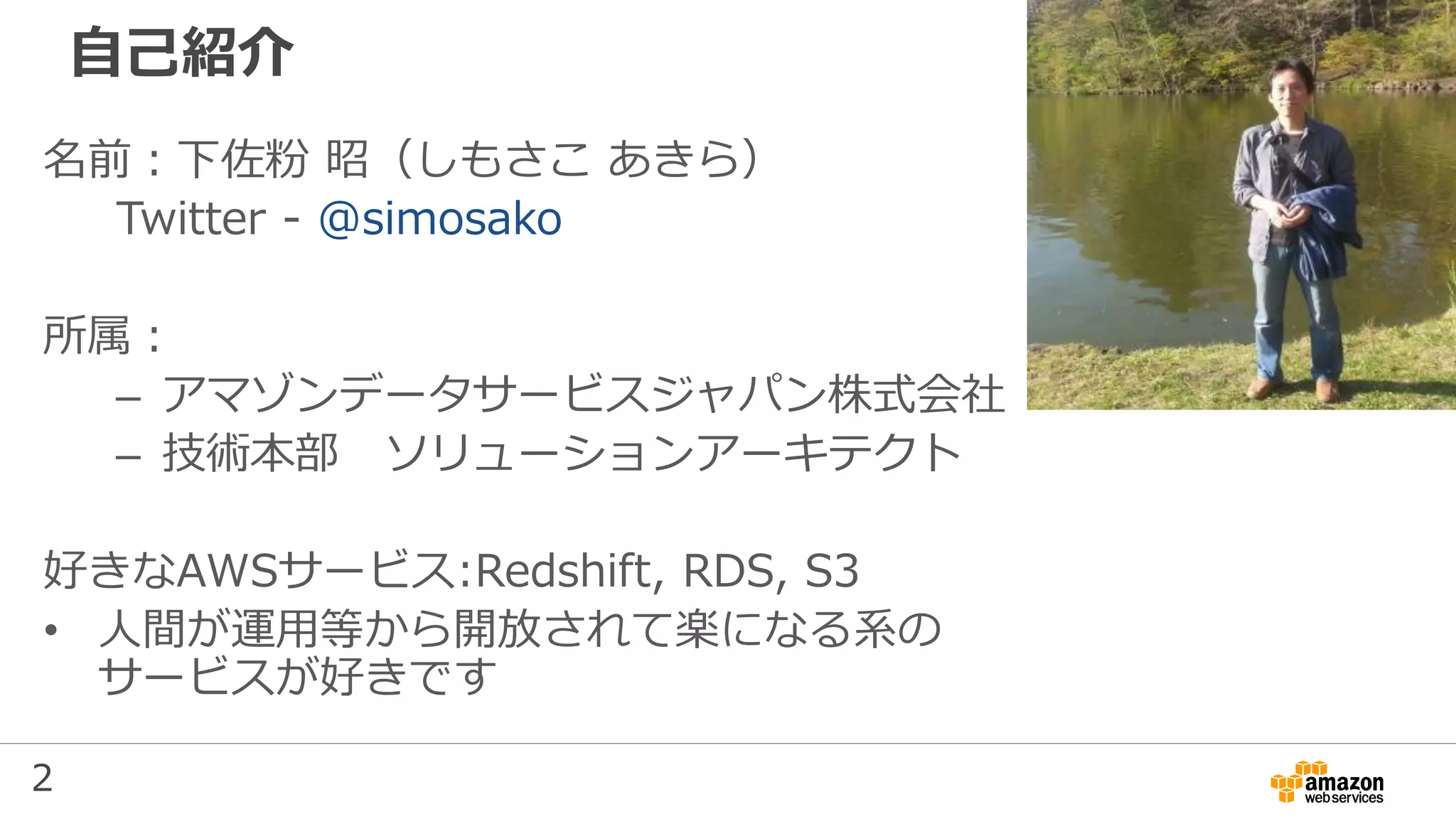 2
自己紹介
名前：下佐粉 昭（しもさこ あきら）
Twitter - @simosako
所属：
– アマゾンデータサービスジャパン株式会社
– 技術本部 ソリューションアーキテクト
好きなAWSサービス:Redshift, RDS, S3
• 人間が運用等から開放されて楽になる系の
サービスが好きです
 