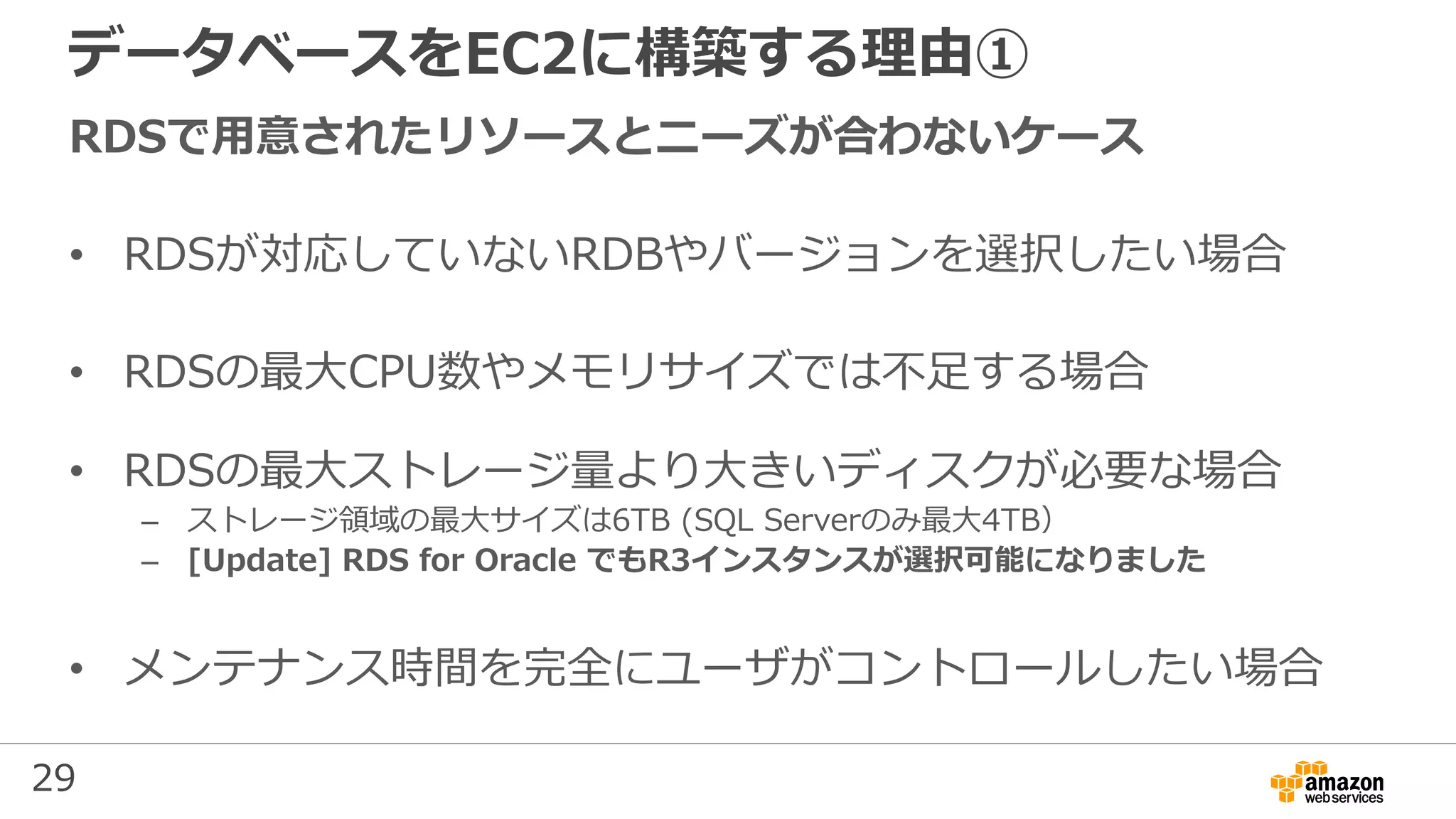 29
データベースをEC2に構築する理由①
RDSで用意されたリソースとニーズが合わないケース
• RDSが対応していないRDBやバージョンを選択したい場合
• RDSの最大CPU数やメモリサイズでは不足する場合
• RDSの最大ストレージ量より大きいディスクが必要な場合
– ストレージ領域の最大サイズは6TB (SQL Serverのみ最大4TB）
– [Update] RDS for Oracle でもR3インスタンスが選択可能になりました
• メンテナンス時間を完全にユーザがコントロールしたい場合
 