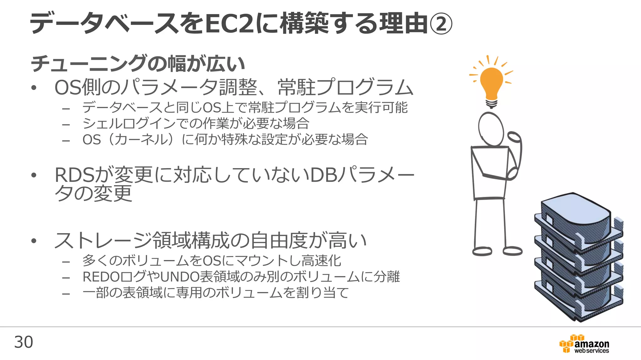 30
データベースをEC2に構築する理由②
チューニングの幅が広い
• OS側のパラメータ調整、常駐プログラム
– データベースと同じOS上で常駐プログラムを実行可能
– シェルログインでの作業が必要な場合
– OS（カーネル）に何か特殊な設定が必要な場合
• RDSが変更に対応していないDBパラメー
タの変更
• ストレージ領域構成の自由度が高い
– 多くのボリュームをOSにマウントし高速化
– REDOログやUNDO表領域のみ別のボリュームに分離
– 一部の表領域に専用のボリュームを割り当て
 