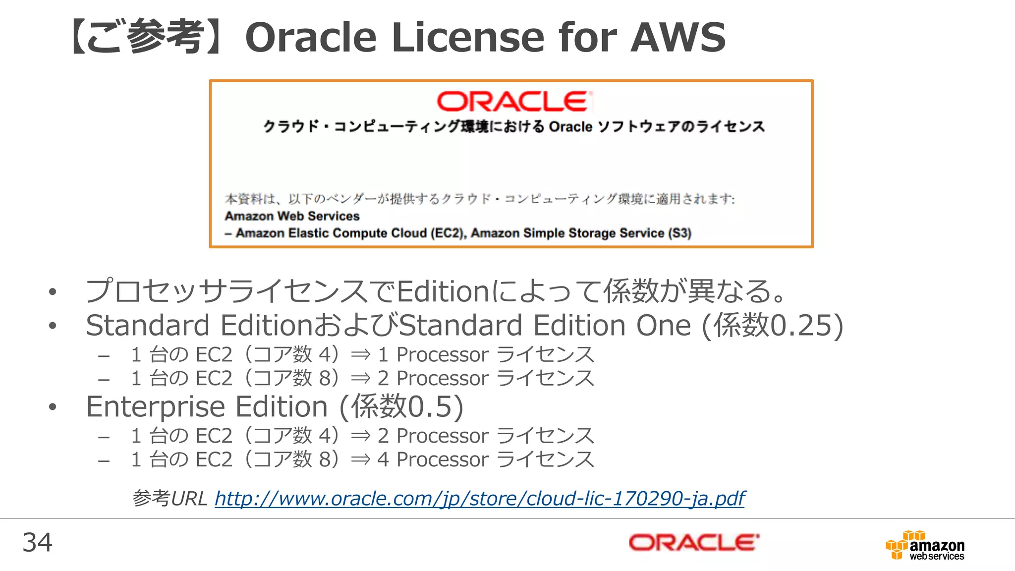 34
【ご参考】Oracle License for AWS
• プロセッサライセンスでEditionによって係数が異なる。
• Standard EditionおよびStandard Edition One (係数0.25)
– 1 台の EC2（コア数 4）⇒ 1 Processor ライセンス
– 1 台の EC2（コア数 8）⇒ 2 Processor ライセンス
• Enterprise Edition (係数0.5)
– 1 台の EC2（コア数 4）⇒ 2 Processor ライセンス
– 1 台の EC2（コア数 8）⇒ 4 Processor ライセンス
参考URL http://www.oracle.com/jp/store/cloud-lic-170290-ja.pdf
 