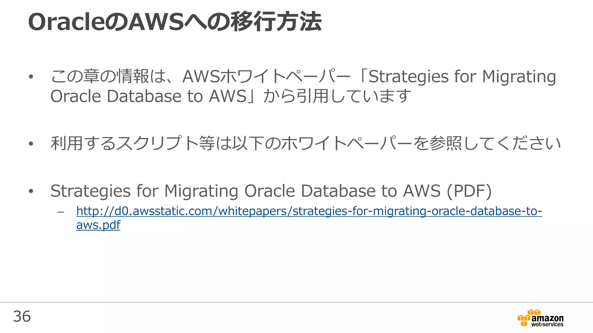 36
OracleのAWSへの移行方法
• この章の情報は、AWSホワイトペーパー「Strategies for Migrating
Oracle Database to AWS」から引用しています
• 利用するスクリプト等は以下のホワイトペーパーを参照してください
• Strategies for Migrating Oracle Database to AWS (PDF)
– http://d0.awsstatic.com/whitepapers/strategies-for-migrating-oracle-database-to-
aws.pdf
 