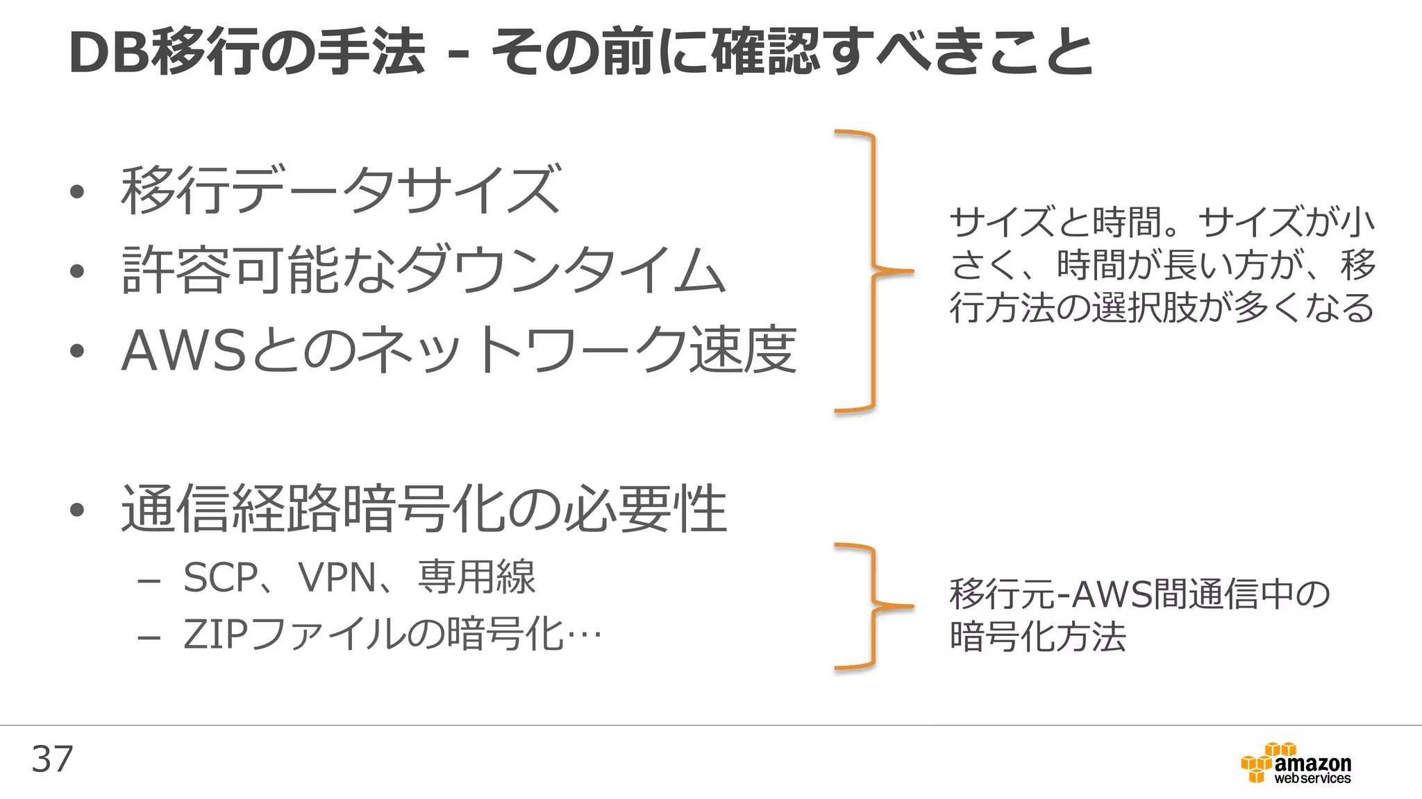 37
DB移行の手法 - その前に確認すべきこと
• 移行データサイズ
• 許容可能なダウンタイム
• AWSとのネットワーク速度
• 通信経路暗号化の必要性
– SCP、VPN、専用線
– ZIPファイルの暗号化…
サイズと時間。サイズが小
さく、時間が長い方が、移
行方法の選択肢が多くなる
移行元-AWS間通信中の
暗号化方法
 