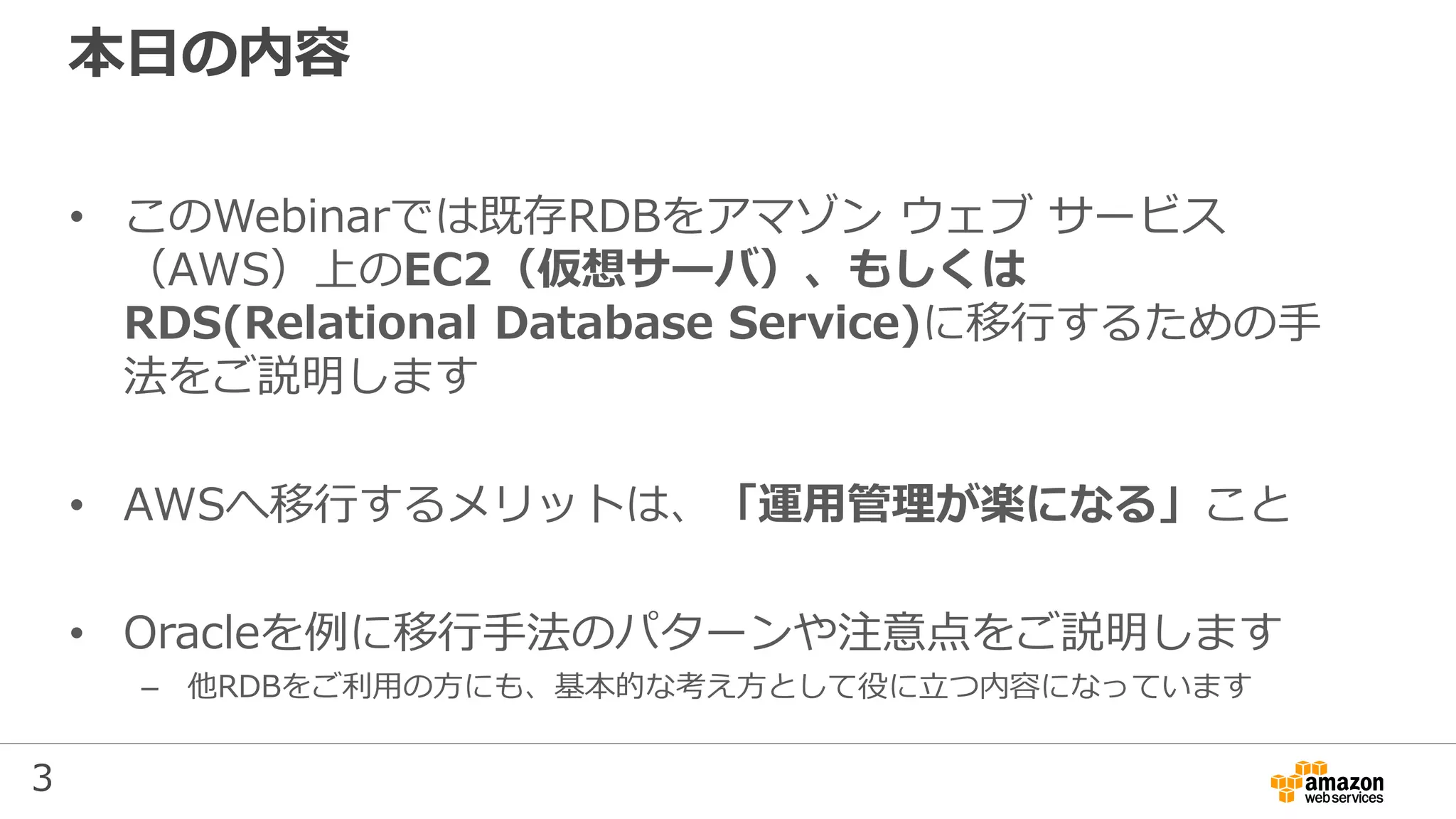 3
本日の内容
• このWebinarでは既存RDBをアマゾン ウェブ サービス
（AWS）上のEC2（仮想サーバ）、もしくは
RDS(Relational Database Service)に移行するための手
法をご説明します
• AWSへ移行するメリットは、「運用管理が楽になる」こと
• Oracleを例に移行手法のパターンや注意点をご説明します
– 他RDBをご利用の方にも、基本的な考え方として役に立つ内容になっています
 