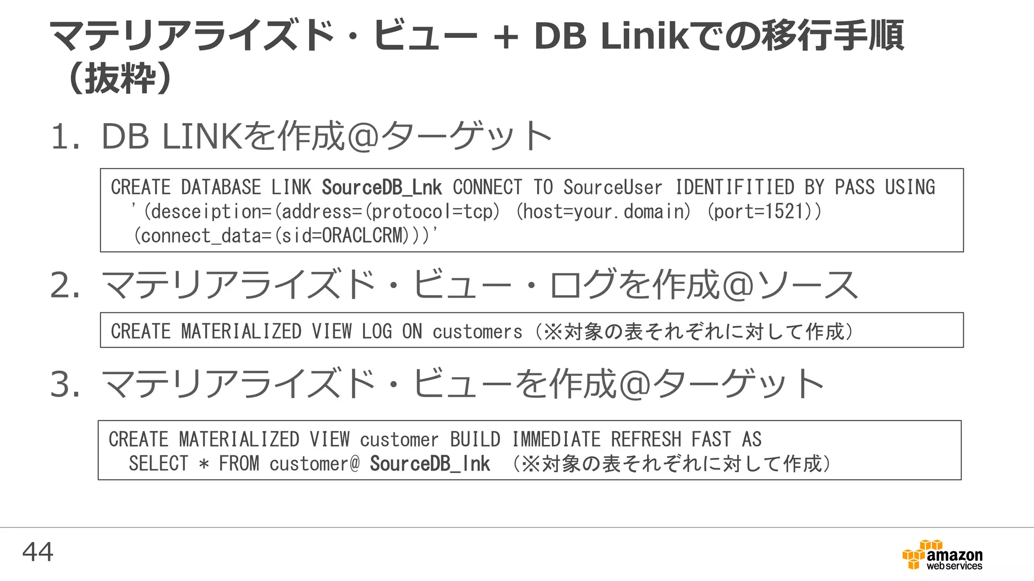 44
マテリアライズド・ビュー + DB Linikでの移行手順
（抜粋）
1. DB LINKを作成＠ターゲット
2. マテリアライズド・ビュー・ログを作成＠ソース
3. マテリアライズド・ビューを作成＠ターゲット
CREATE DATABASE LINK SourceDB_Lnk CONNECT TO SourceUser IDENTIFITIED BY PASS USING
'(desceiption=(address=(protocol=tcp) (host=your.domain) (port=1521))
(connect_data=(sid=ORACLCRM)))'
CREATE MATERIALIZED VIEW LOG ON customers（※対象の表それぞれに対して作成）
CREATE MATERIALIZED VIEW customer BUILD IMMEDIATE REFRESH FAST AS
SELECT * FROM customer@ SourceDB_lnk （※対象の表それぞれに対して作成）
 