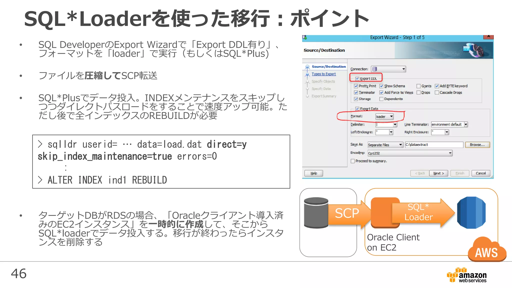 46
SQL*Loaderを使った移行：ポイント
• SQL DeveloperのExport Wizardで「Export DDL有り」、
フォーマットを「loader」で実行（もしくはSQL*Plus)
• ファイルを圧縮してSCP転送
• SQL*Plusでデータ投入。INDEXメンテナンスをスキップし
つつダイレクトパスロードをすることで速度アップ可能。た
だし後で全インデックスのREBUILDが必要
• ターゲットDBがRDSの場合、「Oracleクライアント導入済
みのEC2インスタンス」を一時的に作成して、そこから
SQL*loaderでデータ投入する。移行が終わったらインスタ
ンスを削除する
SCP
Oracle Client
on EC2
SQL*
Loader
> sqlldr userid= … data=load.dat direct=y
skip_index_maintenance=true errors=0
:
> ALTER INDEX ind1 REBUILD
 