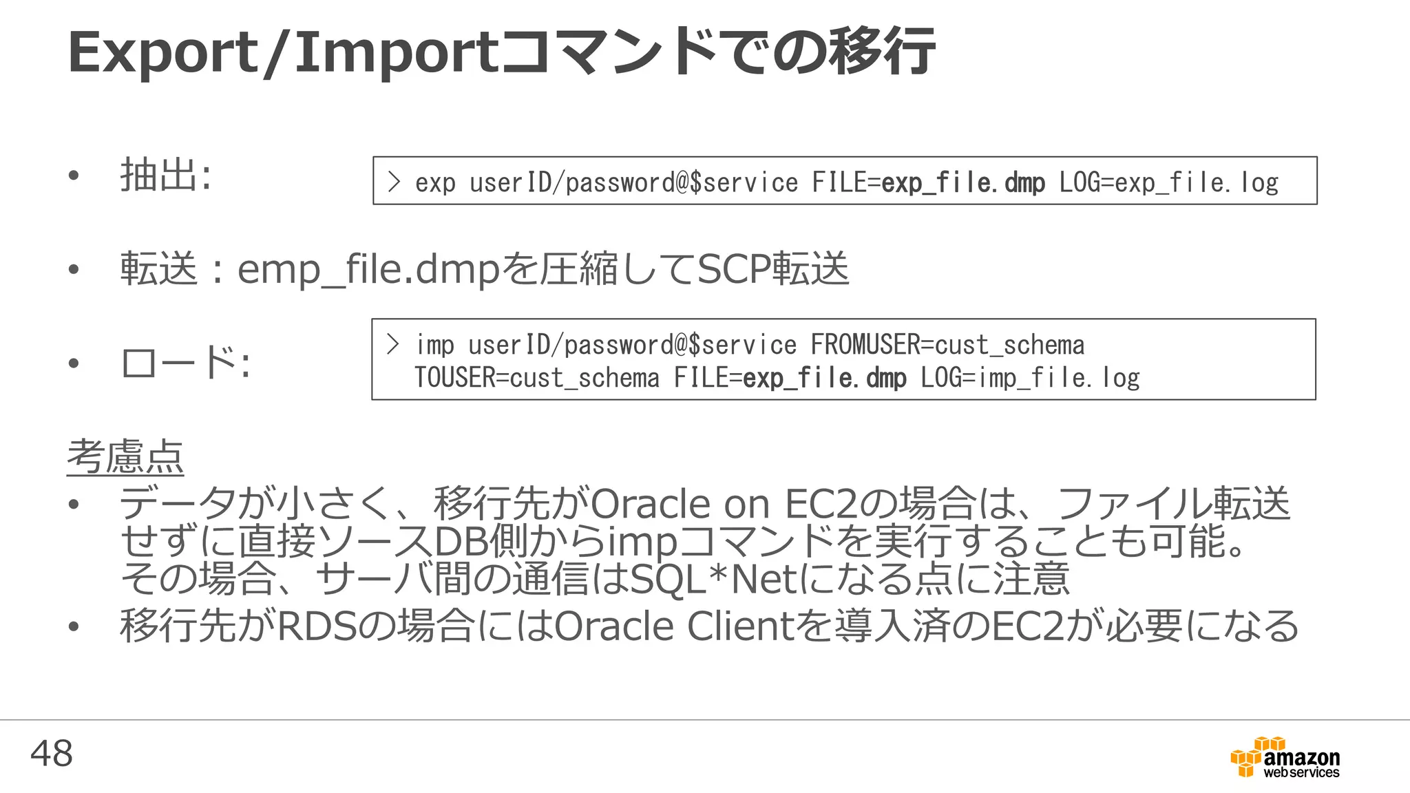 48
Export/Importコマンドでの移行
• 抽出:
• 転送：emp_file.dmpを圧縮してSCP転送
• ロード:
考慮点
• データが小さく、移行先がOracle on EC2の場合は、ファイル転送
せずに直接ソースDB側からimpコマンドを実行することも可能。
その場合、サーバ間の通信はSQL*Netになる点に注意
• 移行先がRDSの場合にはOracle Clientを導入済のEC2が必要になる
> exp userID/password@$service FILE=exp_file.dmp LOG=exp_file.log
> imp userID/password@$service FROMUSER=cust_schema
TOUSER=cust_schema FILE=exp_file.dmp LOG=imp_file.log
 