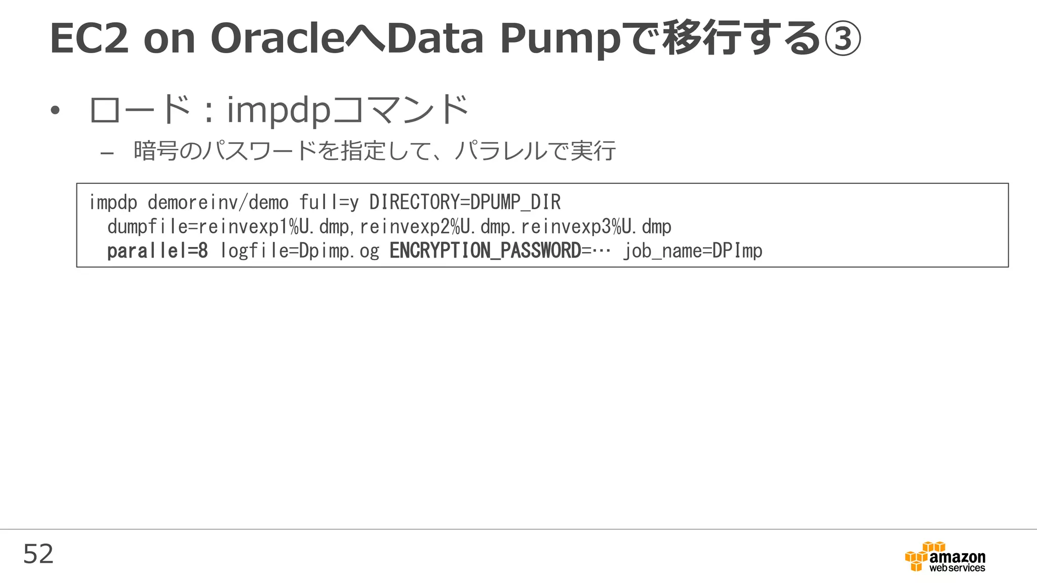 52
EC2 on OracleへData Pumpで移行する③
• ロード：impdpコマンド
– 暗号のパスワードを指定して、パラレルで実行
impdp demoreinv/demo full=y DIRECTORY=DPUMP_DIR
dumpfile=reinvexp1%U.dmp,reinvexp2%U.dmp.reinvexp3%U.dmp
parallel=8 logfile=Dpimp.og ENCRYPTION_PASSWORD=… job_name=DPImp
 