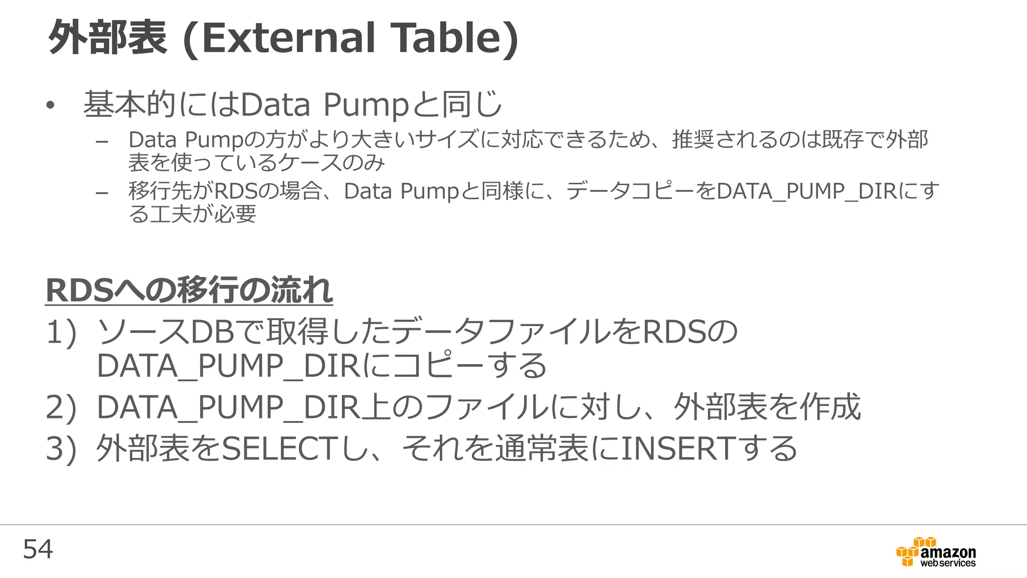 54
外部表 (External Table)
• 基本的にはData Pumpと同じ
– Data Pumpの方がより大きいサイズに対応できるため、推奨されるのは既存で外部
表を使っているケースのみ
– 移行先がRDSの場合、Data Pumpと同様に、データコピーをDATA_PUMP_DIRにす
る工夫が必要
RDSへの移行の流れ
1) ソースDBで取得したデータファイルをRDSの
DATA_PUMP_DIRにコピーする
2) DATA_PUMP_DIR上のファイルに対し、外部表を作成
3) 外部表をSELECTし、それを通常表にINSERTする
 