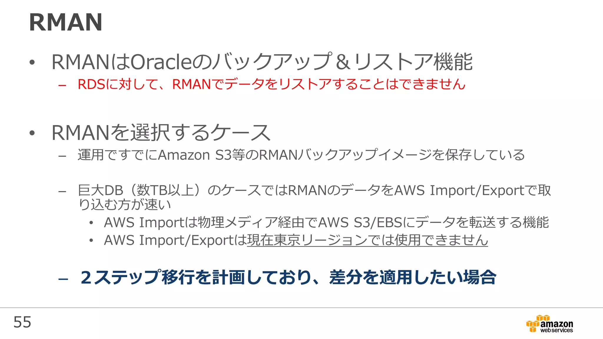 55
RMAN
• RMANはOracleのバックアップ＆リストア機能
– RDSに対して、RMANでデータをリストアすることはできません
• RMANを選択するケース
– 運用ですでにAmazon S3等のRMANバックアップイメージを保存している
– 巨大DB（数TB以上）のケースではRMANのデータをAWS Import/Exportで取
り込む方が速い
• AWS Importは物理メディア経由でAWS S3/EBSにデータを転送する機能
• AWS Import/Exportは現在東京リージョンでは使用できません
– ２ステップ移行を計画しており、差分を適用したい場合
 