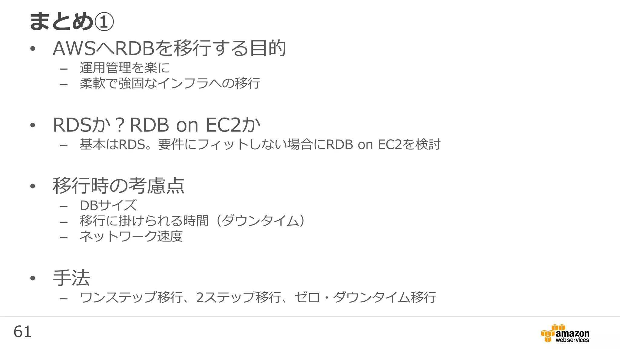 61
まとめ①
• AWSへRDBを移行する目的
– 運用管理を楽に
– 柔軟で強固なインフラへの移行
• RDSか？RDB on EC2か
– 基本はRDS。要件にフィットしない場合にRDB on EC2を検討
• 移行時の考慮点
– DBサイズ
– 移行に掛けられる時間（ダウンタイム）
– ネットワーク速度
• 手法
– ワンステップ移行、2ステップ移行、ゼロ・ダウンタイム移行
 