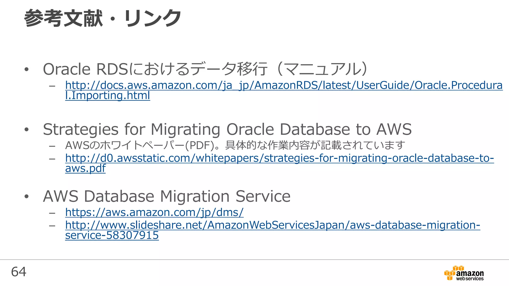 64
参考文献・リンク
• Oracle RDSにおけるデータ移行（マニュアル）
– http://docs.aws.amazon.com/ja_jp/AmazonRDS/latest/UserGuide/Oracle.Procedura
l.Importing.html
• Strategies for Migrating Oracle Database to AWS
– AWSのホワイトペーパー(PDF)。具体的な作業内容が記載されています
– http://d0.awsstatic.com/whitepapers/strategies-for-migrating-oracle-database-to-
aws.pdf
• AWS Database Migration Service
– https://aws.amazon.com/jp/dms/
– http://www.slideshare.net/AmazonWebServicesJapan/aws-database-migration-
service-58307915
 