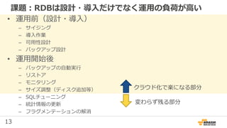 13
課題：RDBは設計・導入だけでなく運用の負荷が高い
• 運用前（設計・導入）
– サイジング
– 導入作業
– 可用性設計
– バックアップ設計
• 運用開始後
– バックアップの自動実行
– リストア
– モニタリング
– サイズ調整（ディスク追加等）
– SQLチューニング
– 統計情報の更新
– フラグメンテーションの解消
クラウド化で楽になる部分
変わらず残る部分
 