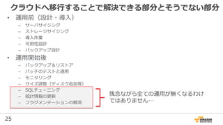 25
クラウドへ移行することで解決できる部分とそうでない部分
残念ながら全ての運用が無くなるわけ
ではありません…
• 運用前（設計・導入）
– サーバサイジング
– ストレージサイジング
– 導入作業
– 可用性設計
– バックアップ設計
• 運用開始後
– バックアップ＆リストア
– パッチのテストと適用
– モニタリング
– サイズ調整（ディスク追加等）
– SQLチューニング
– 統計情報の更新
– フラグメンテーションの解消
 