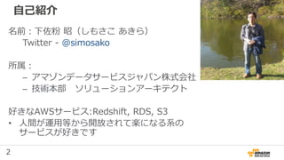 2
自己紹介
名前：下佐粉 昭（しもさこ あきら）
Twitter - @simosako
所属：
– アマゾンデータサービスジャパン株式会社
– 技術本部 ソリューションアーキテクト
好きなAWSサービス:Redshift, RDS, S3
• 人間が運用等から開放されて楽になる系の
サービスが好きです
 