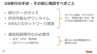 37
DB移行の手法 - その前に確認すべきこと
• 移行データサイズ
• 許容可能なダウンタイム
• AWSとのネットワーク速度
• 通信経路暗号化の必要性
– SCP、VPN、専用線
– ZIPファイルの暗号化…
サイズと時間。サイズが小
さく、時間が長い方が、移
行方法の選択肢が多くなる
移行元-AWS間通信中の
暗号化方法
 