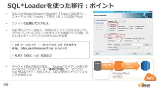 46
SQL*Loaderを使った移行：ポイント
• SQL DeveloperのExport Wizardで「Export DDL有り」、
フォーマットを「loader」で実行（もしくはSQL*Plus)
• ファイルを圧縮してSCP転送
• SQL*Plusでデータ投入。INDEXメンテナンスをスキップし
つつダイレクトパスロードをすることで速度アップ可能。た
だし後で全インデックスのREBUILDが必要
• ターゲットDBがRDSの場合、「Oracleクライアント導入済
みのEC2インスタンス」を一時的に作成して、そこから
SQL*loaderでデータ投入する。移行が終わったらインスタ
ンスを削除する
SCP
Oracle Client
on EC2
SQL*
Loader
> sqlldr userid= … data=load.dat direct=y
skip_index_maintenance=true errors=0
:
> ALTER INDEX ind1 REBUILD
 