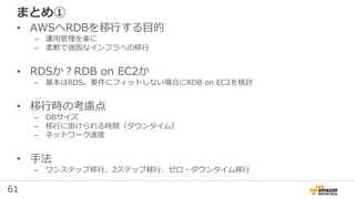 61
まとめ①
• AWSへRDBを移行する目的
– 運用管理を楽に
– 柔軟で強固なインフラへの移行
• RDSか？RDB on EC2か
– 基本はRDS。要件にフィットしない場合にRDB on EC2を検討
• 移行時の考慮点
– DBサイズ
– 移行に掛けられる時間（ダウンタイム）
– ネットワーク速度
• 手法
– ワンステップ移行、2ステップ移行、ゼロ・ダウンタイム移行
 