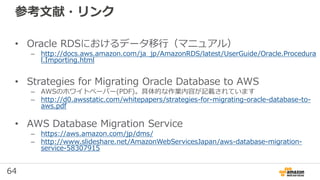 64
参考文献・リンク
• Oracle RDSにおけるデータ移行（マニュアル）
– http://docs.aws.amazon.com/ja_jp/AmazonRDS/latest/UserGuide/Oracle.Procedura
l.Importing.html
• Strategies for Migrating Oracle Database to AWS
– AWSのホワイトペーパー(PDF)。具体的な作業内容が記載されています
– http://d0.awsstatic.com/whitepapers/strategies-for-migrating-oracle-database-to-
aws.pdf
• AWS Database Migration Service
– https://aws.amazon.com/jp/dms/
– http://www.slideshare.net/AmazonWebServicesJapan/aws-database-migration-
service-58307915
 