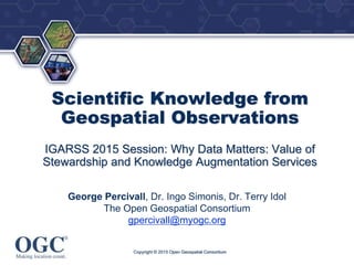®
Scientific Knowledge from
Geospatial Observations
IGARSS 2015 Session: Why Data Matters: Value of
Stewardship and Knowledge Augmentation Services
George Percivall, Dr. Ingo Simonis, Dr. Terry Idol
The Open Geospatial Consortium
gpercivall@myogc.org
Copyright © 2015 Open Geospatial Consortium
 
