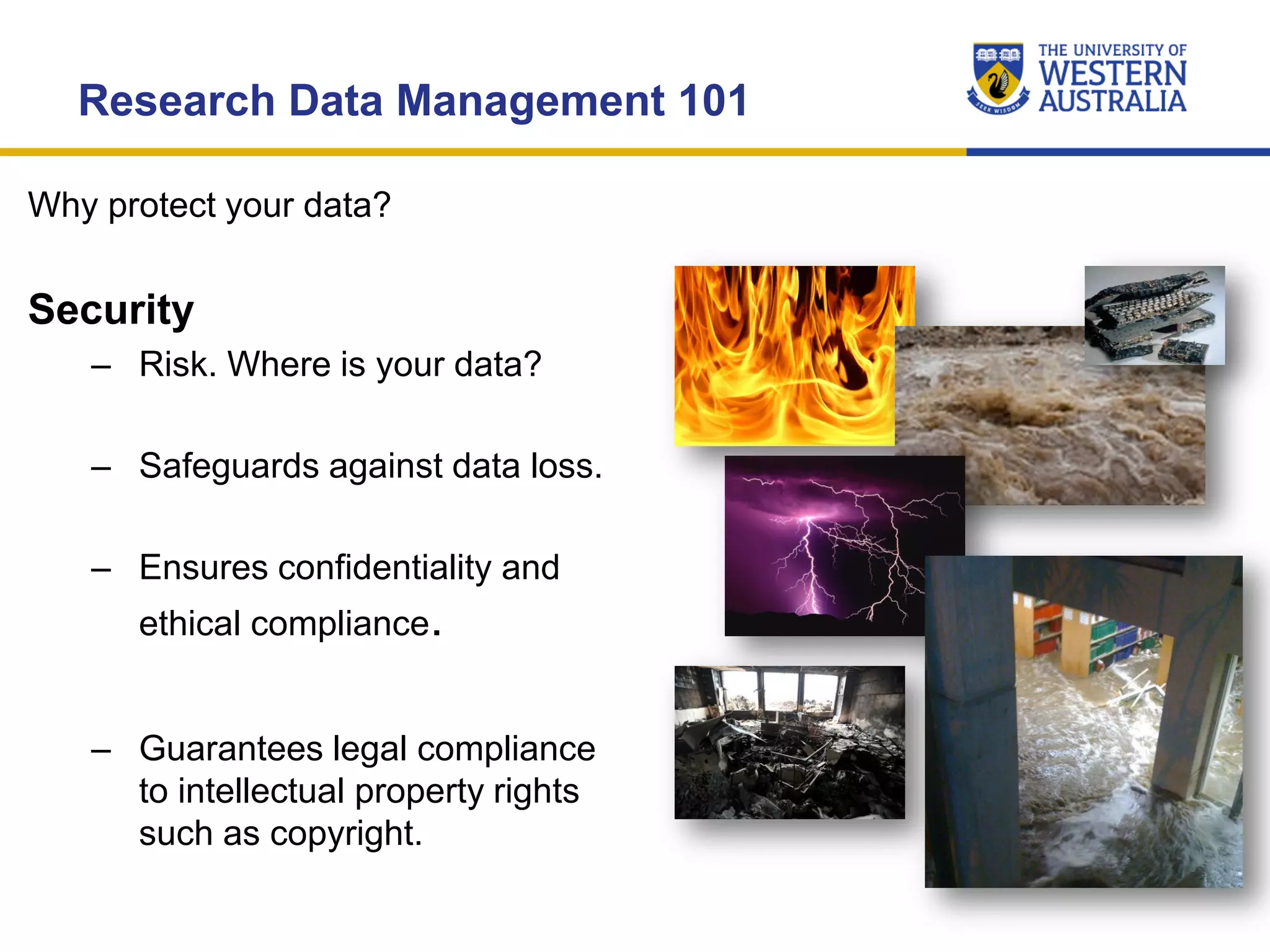 Research Data Management 101
Security
– Risk. Where is your data?
– Safeguards against data loss.
– Ensures confidentiality and
ethical compliance.
– Guarantees legal compliance
to intellectual property rights
such as copyright.
Why protect your data?
 
