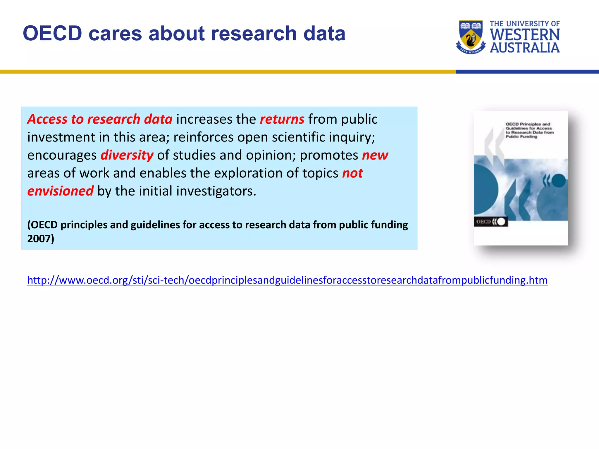 OECD cares about research data
Access to research data increases the returns from public
investment in this area; reinforces open scientific inquiry;
encourages diversity of studies and opinion; promotes new
areas of work and enables the exploration of topics not
envisioned by the initial investigators.
(OECD principles and guidelines for access to research data from public funding
2007)
http://www.oecd.org/sti/sci-tech/oecdprinciplesandguidelinesforaccesstoresearchdatafrompublicfunding.htm
 