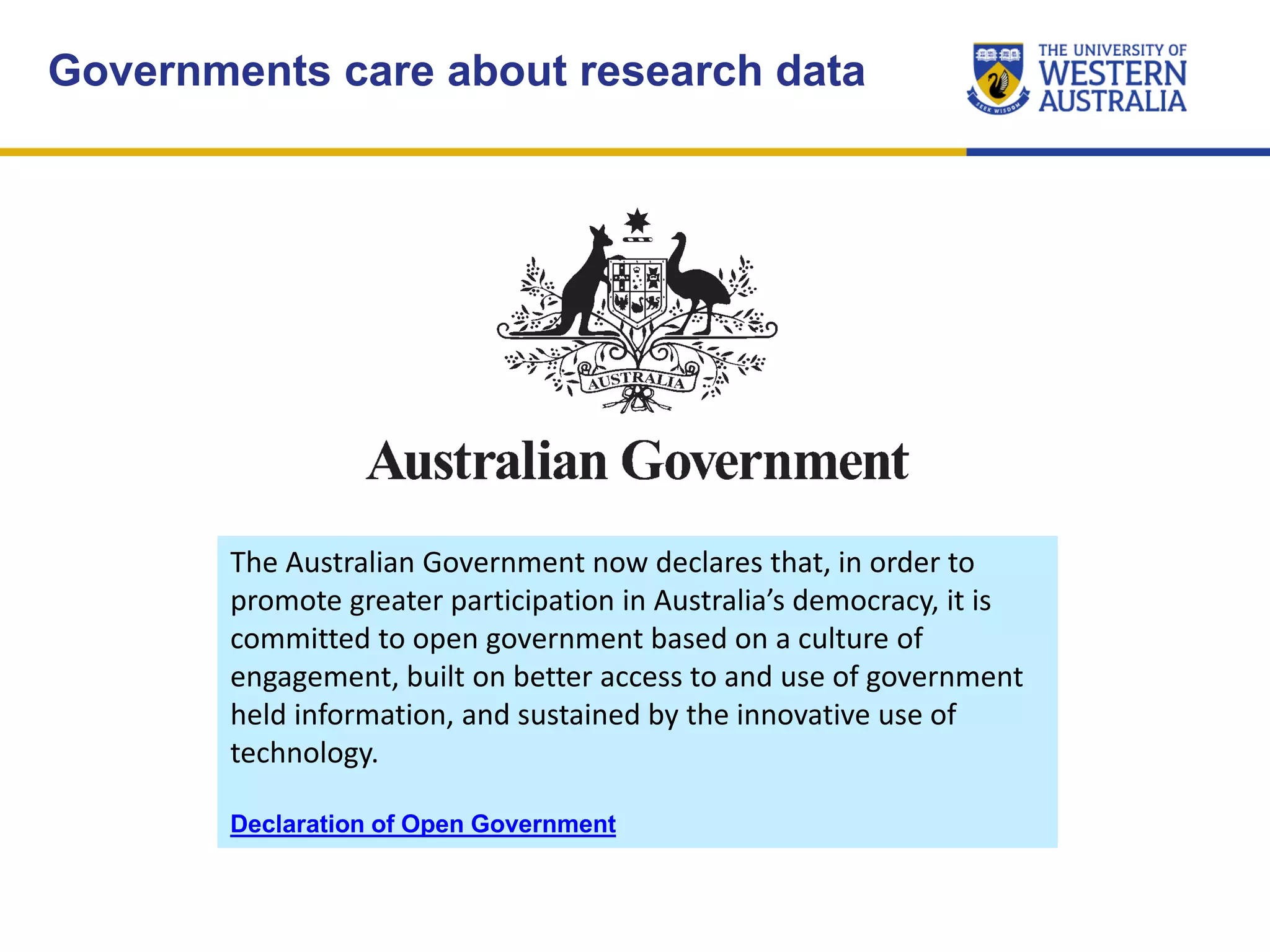 Governments care about research data
The Australian Government now declares that, in order to
promote greater participation in Australia’s democracy, it is
committed to open government based on a culture of
engagement, built on better access to and use of government
held information, and sustained by the innovative use of
technology.
Declaration of Open Government
 