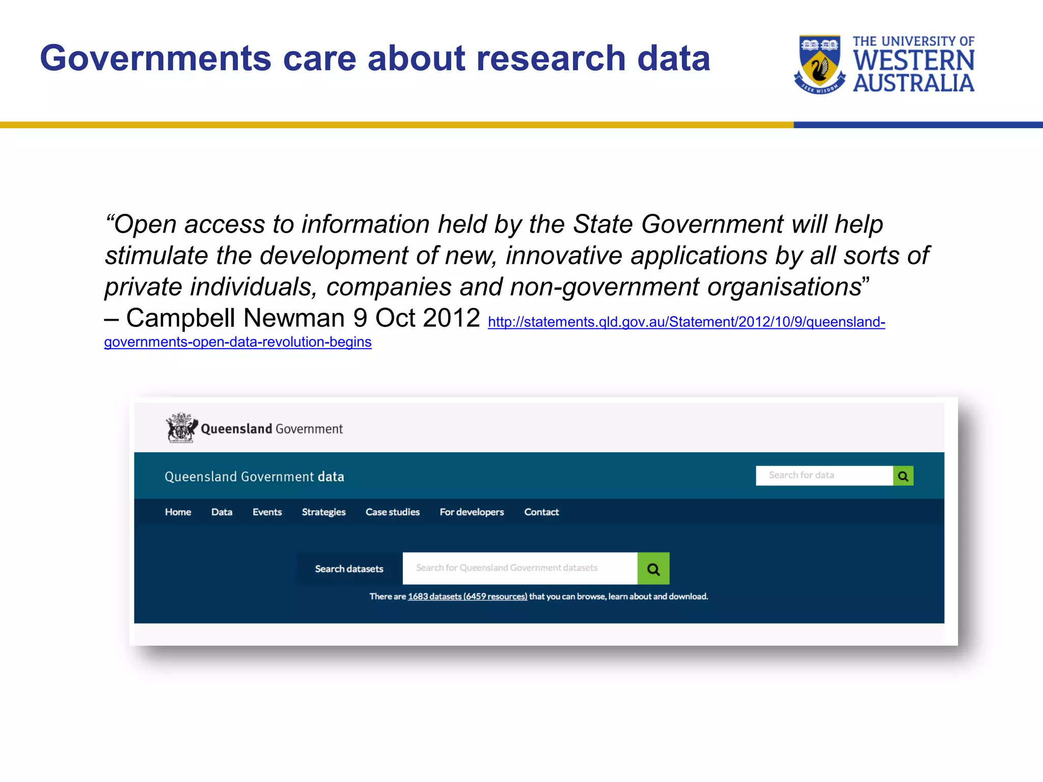 Governments care about research data
“Open access to information held by the State Government will help
stimulate the development of new, innovative applications by all sorts of
private individuals, companies and non-government organisations”
– Campbell Newman 9 Oct 2012 http://statements.qld.gov.au/Statement/2012/10/9/queensland-
governments-open-data-revolution-begins
 