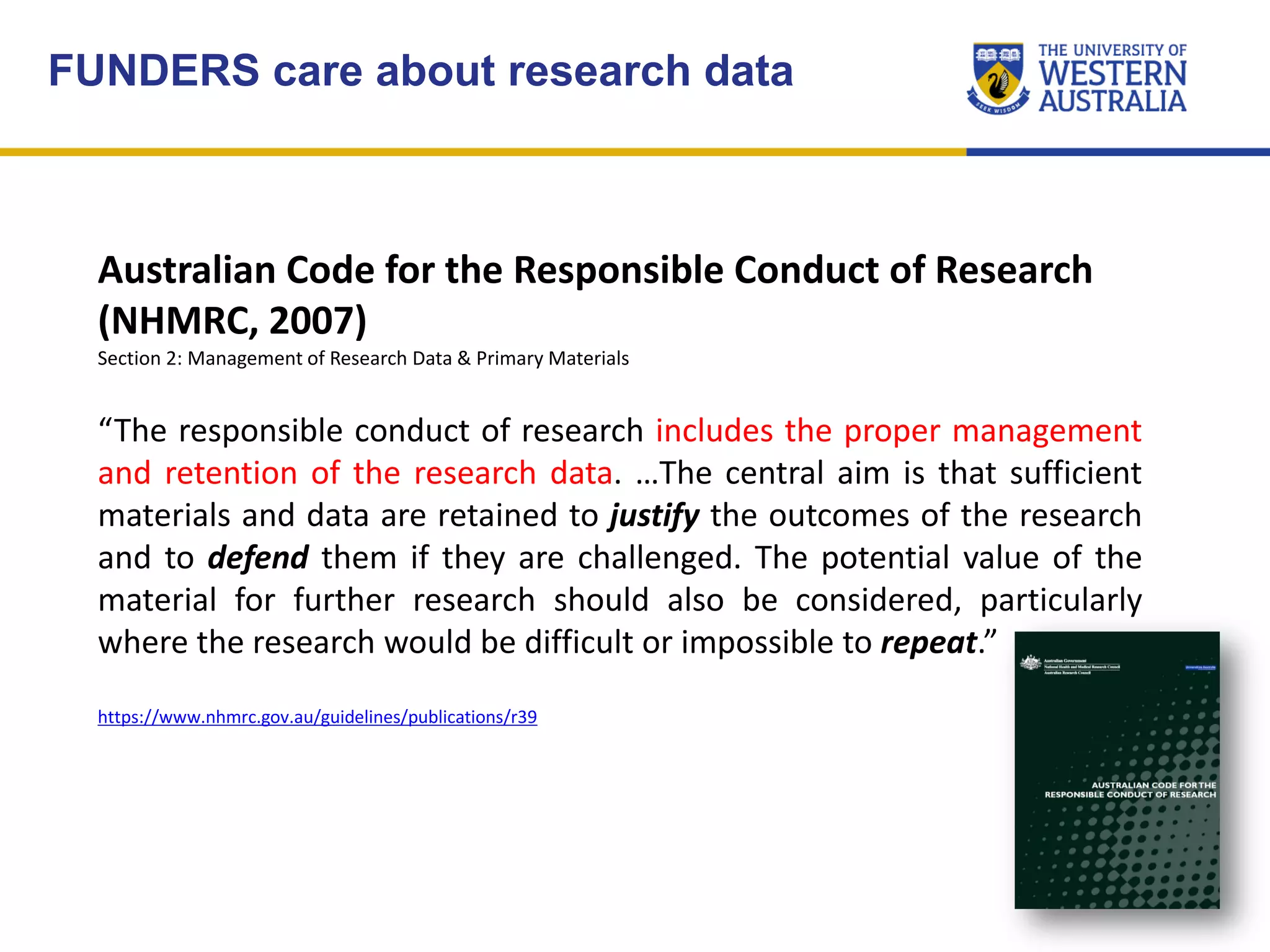 FUNDERS care about research data
Australian Code for the Responsible Conduct of Research
(NHMRC, 2007)
Section 2: Management of Research Data & Primary Materials
“The responsible conduct of research includes the proper management
and retention of the research data. …The central aim is that sufficient
materials and data are retained to justify the outcomes of the research
and to defend them if they are challenged. The potential value of the
material for further research should also be considered, particularly
where the research would be difficult or impossible to repeat.”
https://www.nhmrc.gov.au/guidelines/publications/r39
 
