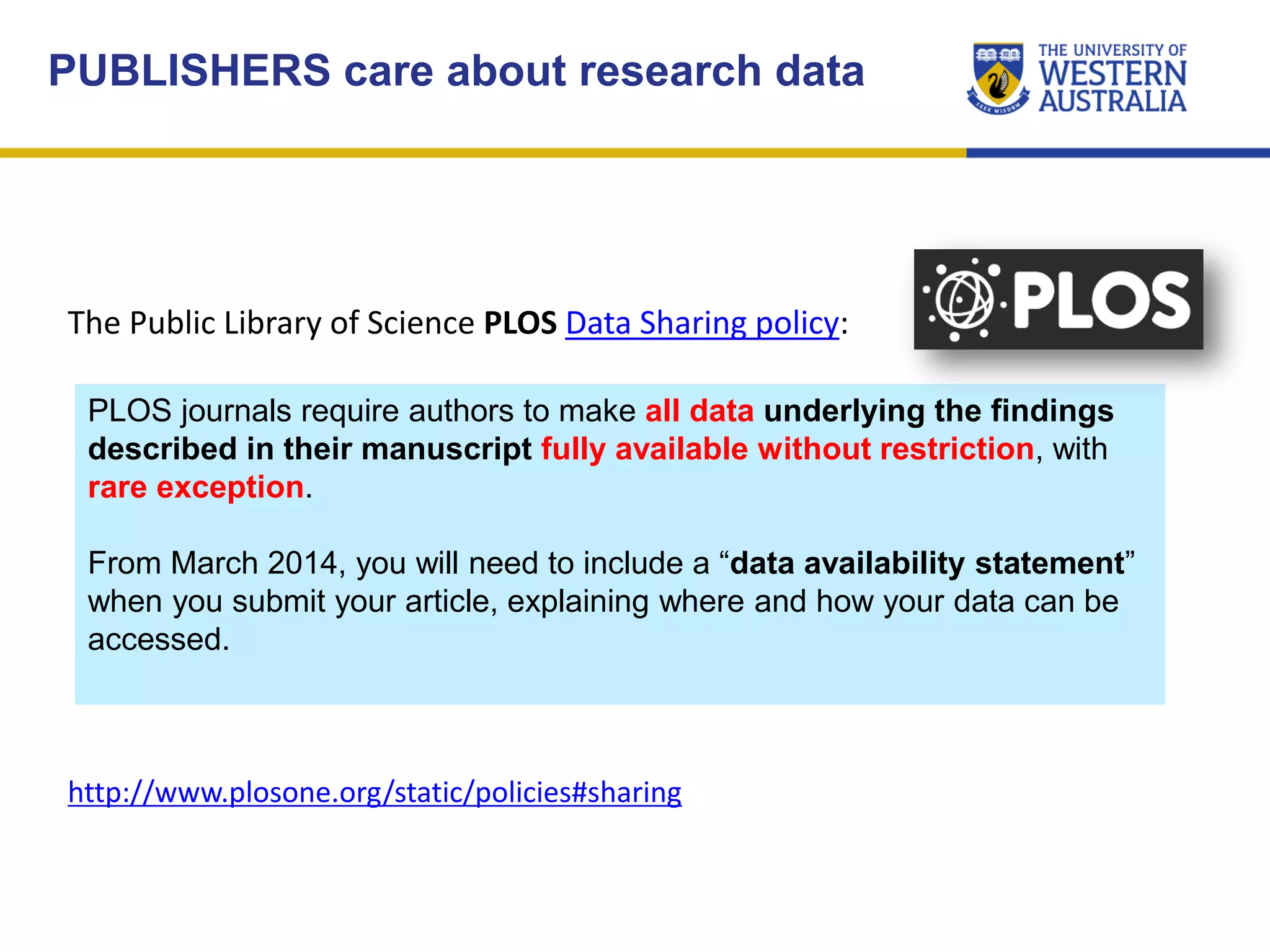 The Public Library of Science PLOS Data Sharing policy:
PLOS journals require authors to make all data underlying the findings
described in their manuscript fully available without restriction, with
rare exception.
From March 2014, you will need to include a “data availability statement”
when you submit your article, explaining where and how your data can be
accessed.
PUBLISHERS care about research data
http://www.plosone.org/static/policies#sharing
 